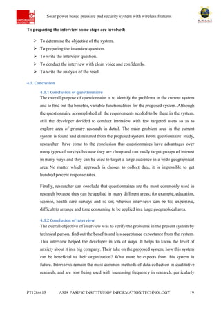 Ab Solar power based pressure pad security system with wireless features
PT1284413 ASIA PASIFIC INSITITUE OF INFORMATION TECHNOLOGY 19
To preparing the interview some steps are involved:
 To determine the objective of the system.
 To preparing the interview question.
 To write the interview question.
 To conduct the interview with clean voice and confidently.
 To write the analysis of the result
4.3. Conclusion
4.3.1 Conclusion of questionnaire
The overall purpose of questionnaire is to identify the problems in the current system
and to find out the benefits, variable functionalities for the proposed system. Although
the questionnaire accomplished all the requirements needed to be there in the system,
still the developer decided to conduct interview with few targeted users so as to
explore area of primary research in detail. The main problem area in the current
system is found and eliminated from the proposed system. From questionnaire study,
researcher have come to the conclusion that questionnaires have advantages over
many types of surveys because they are cheap and can easily target groups of interest
in many ways and they can be used to target a large audience in a wide geographical
area. No matter which approach is chosen to collect data, it is impossible to get
hundred percent response rates.
Finally, researcher can conclude that questionnaires are the most commonly used in
research because they can be applied in many different areas; for example, education,
science, health care surveys and so on; whereas interviews can be too expensive,
difficult to arrange and time consuming to be applied in a large geographical area.
4.3.2 Conclusion of Interview
The overall objective of interview was to verify the problems in the present system by
technical person, find out the benefits and his acceptance expectance from the system.
This interview helped the developer in lots of ways. It helps to know the level of
anxiety about it in a big company. Their take on the proposed system, how this system
can be beneficial to their organization? What more he expects from this system in
future. Interviews remain the most common methods of data collection in qualitative
research, and are now being used with increasing frequency in research, particularly
 