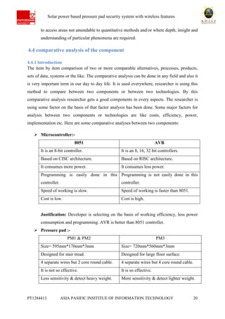 Ab Solar power based pressure pad security system with wireless features
PT1284413 ASIA PASIFIC INSITITUE OF INFORMATION TECHNOLOGY 20
to access areas not amendable to quantitative methods and/or where depth, insight and
understanding of particular phenomena are required.
4.4 comparative analysis of the component
4.4.1 Introduction
The item by item comparison of two or more comparable alternatives, processes, products,
sets of data, systems or the like. The comparative analysis can be done in any field and also it
is very important term in our day to day life. It is used everywhere, researcher is using this
method to compare between two components or between two technologies. By this
comparative analysis researcher gets a good components in every aspects. The researcher is
using some factor on the basis of that factor analysis has been done. Some major factors for
analysis between two components or technologies are like costs, efficiency, power,
implementation etc. Here are some comparative analyses between two components:
 Microcontroller:-
8051 AVR
It is an 8-bit controller. It is an 8, 16, 32 bit controllers.
Based on CISC architecture. Based on RISC architecture.
It consumes more power. It consumes less power.
Programming is easily done in this
controller.
Programming is not easily done in this
controller.
Speed of working is slow. Speed of working is faster than 8051.
Cost is low. Cost is high.
Justification: Developer is selecting on the basis of working efficiency, less power
consumption and programming. AVR is better than 8051 controller.
 Pressure pad :-
PM1 & PM2 PM3
Size= 595mm*170mm*3mm Size= 720mm*560mm*3mm
Designed for stair tread. Designed for large floor surface.
4 separate wires but 2 core round cable. 4 separate wires but 4 core round cable.
It is not so effective. It is so effective.
Less sensitivity & detect heavy weight. More sensitivity & detect lighter weight.
 