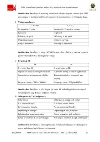 Ab Solar power based pressure pad security system with wireless features
PT1284413 ASIA PASIFIC INSITITUE OF INFORMATION TECHNOLOGY 21
Justification: Developer is selecting on the basis of detecting and construction. PM3
pressure pad is more relevant to use because of its construction as a rectangular shape.
 Voltage regulator:-
LM7805 LM7812
Its output is +5 volts. Its output is (-) negative voltage.
Less cost. High cost
Efficiency is good. Efficiency is not good.
Output is constant. Output is varying.
Easy to implement. Not easy to implement.
Justification: Developer is using LM7805 because of its efficiency, cost and output is
positive but in LM7812 it is negative voltage.
 RF pair & IR:-
RF IR
It is better than IR. It is not better as RF.
Signals can travel even larger distances. It operates mostly in line-of-sight mode.
Transmission is stronger and reliable. Transmission is less strong and less
reliable.
Frequency range= 30Khz-300Ghz Frequency range= 300ghz-430Thz
Justification: Developer is selecting on the basis, RF technology is better for signal
travelling for a long distance and more reliable.
 Solar power & Thermal power:-
Solar power Other power source(coal, water)
It is a natural source. It is also a natural source.
Environmental friendly. No environmental friendly.
Depending on sunlight. Depending on coal, water etc.
Pollution free power generation. Power generation with pollution.
Easily to construct & low cost budget. Not easy to construct & high cost budget.
Justification: Developer is selecting the solar power source because it’s better power
source and also no bad effect on environment.
 