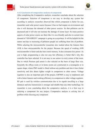 Ab Solar power based pressure pad security system with wireless features
PT1284413 ASIA PASIFIC INSITITUE OF INFORMATION TECHNOLOGY 22
4.4.2 Conclusion of comparative analysis of component
After completing the Comparative analysis, researcher concludes about the selection
of component. Selection of component is not easy to develop any system but
according to analysis researcher observed that which component is better for use,
researcher used solar power source because it has no bad impact on environment and
also it will decrease the demand of other power sources. So that pollution can be
decreased and it will also not increase the damage of ozone layer. So many positive
aspects of solar power source are there like it is eco-friendly and also in current time
demand of “GO-GREEN” campaign is going on everywhere. It will be helpful for the
nature and due to increasing of pollution people are suffering from lots of problem.
While selecting the microcontroller researcher also studied about the features then
AVR is best microcontroller for the project. Because the speed of working AVR
microcontroller is faster and also have more memory. It also consumes less power. As
cost is high, programming is also not easy but efficiency is better that’s why this
controller has been selected. It is not easy to use sensor in every corner of the room.
Due to which Pressure pad sensor is also selected on the basis of large floor size.
Generally the offices room or in home rooms are constructed in a rectangular or in
square shape, where PM3 model is fitted without any problem and also it have better
sensitivity and also detect lighter weight in comparison to other sensor. Voltage
regulator is also an important part of the project, LM7805 is easy to implement and
with a better features and working efficiency in comparison to other voltage regulator.
RF pair is used for wireless communication due to its signals travelling to a large
distances and also transmission is stronger and reliable than any other technology. So
researcher is now concluding about the comparative analysis, it is a best way to
selecting a component for any project. Comparative analysis is solving lots of
problem while choosing any component.
 