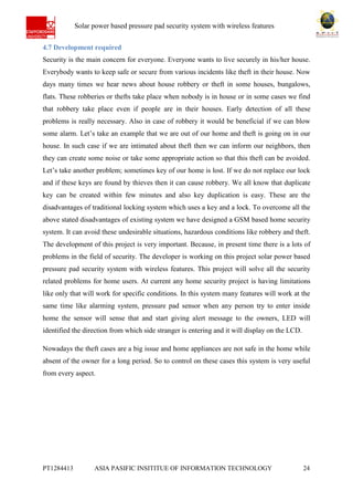 Ab Solar power based pressure pad security system with wireless features
PT1284413 ASIA PASIFIC INSITITUE OF INFORMATION TECHNOLOGY 24
4.7 Development required
Security is the main concern for everyone. Everyone wants to live securely in his/her house.
Everybody wants to keep safe or secure from various incidents like theft in their house. Now
days many times we hear news about house robbery or theft in some houses, bungalows,
flats. These robberies or thefts take place when nobody is in house or in some cases we find
that robbery take place even if people are in their houses. Early detection of all these
problems is really necessary. Also in case of robbery it would be beneficial if we can blow
some alarm. Let’s take an example that we are out of our home and theft is going on in our
house. In such case if we are intimated about theft then we can inform our neighbors, then
they can create some noise or take some appropriate action so that this theft can be avoided.
Let’s take another problem; sometimes key of our home is lost. If we do not replace our lock
and if these keys are found by thieves then it can cause robbery. We all know that duplicate
key can be created within few minutes and also key duplication is easy. These are the
disadvantages of traditional locking system which uses a key and a lock. To overcome all the
above stated disadvantages of existing system we have designed a GSM based home security
system. It can avoid these undesirable situations, hazardous conditions like robbery and theft.
The development of this project is very important. Because, in present time there is a lots of
problems in the field of security. The developer is working on this project solar power based
pressure pad security system with wireless features. This project will solve all the security
related problems for home users. At current any home security project is having limitations
like only that will work for specific conditions. In this system many features will work at the
same time like alarming system, pressure pad sensor when any person try to enter inside
home the sensor will sense that and start giving alert message to the owners, LED will
identified the direction from which side stranger is entering and it will display on the LCD.
Nowadays the theft cases are a big issue and home appliances are not safe in the home while
absent of the owner for a long period. So to control on these cases this system is very useful
from every aspect.
 