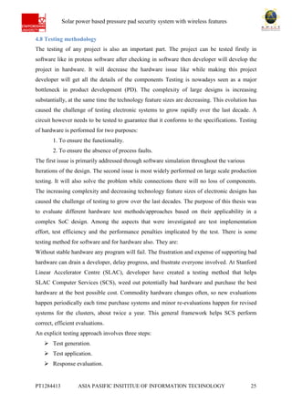 Ab Solar power based pressure pad security system with wireless features
PT1284413 ASIA PASIFIC INSITITUE OF INFORMATION TECHNOLOGY 25
4.8 Testing methodology
The testing of any project is also an important part. The project can be tested firstly in
software like in proteus software after checking in software then developer will develop the
project in hardware. It will decrease the hardware issue like while making this project
developer will get all the details of the components Testing is nowadays seen as a major
bottleneck in product development (PD). The complexity of large designs is increasing
substantially, at the same time the technology feature sizes are decreasing. This evolution has
caused the challenge of testing electronic systems to grow rapidly over the last decade. A
circuit however needs to be tested to guarantee that it conforms to the specifications. Testing
of hardware is performed for two purposes:
1. To ensure the functionality.
2. To ensure the absence of process faults.
The first issue is primarily addressed through software simulation throughout the various
Iterations of the design. The second issue is most widely performed on large scale production
testing. It will also solve the problem while connections there will no loss of components.
The increasing complexity and decreasing technology feature sizes of electronic designs has
caused the challenge of testing to grow over the last decades. The purpose of this thesis was
to evaluate different hardware test methods/approaches based on their applicability in a
complex SoC design. Among the aspects that were investigated are test implementation
effort, test efficiency and the performance penalties implicated by the test. There is some
testing method for software and for hardware also. They are:
Without stable hardware any program will fail. The frustration and expense of supporting bad
hardware can drain a developer, delay progress, and frustrate everyone involved. At Stanford
Linear Accelerator Centre (SLAC), developer have created a testing method that helps
SLAC Computer Services (SCS), weed out potentially bad hardware and purchase the best
hardware at the best possible cost. Commodity hardware changes often, so new evaluations
happen periodically each time purchase systems and minor re-evaluations happen for revised
systems for the clusters, about twice a year. This general framework helps SCS perform
correct, efficient evaluations.
An explicit testing approach involves three steps:
 Test generation.
 Test application.
 Response evaluation.
 
