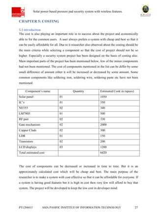 Ab Solar power based pressure pad security system with wireless features
PT1284413 ASIA PASIFIC INSITITUE OF INFORMATION TECHNOLOGY 27
CHAPTER 5: COSTING
5.1 introduction
The cost is also playing an important role in to success about the project and economically
able to for the common users. A user always prefers a system with cheap and best so that it
can be easily affordable for all. Due to it researcher also observed about the costing should be
the main criteria while selecting a component so that the cost of project should not be so
higher. Especially a security system project has been designed on the basis of costing also.
Main important parts of the project has been mentioned below, few of the minor components
had not been mentioned. The cost of components mentioned in the list can be differ by some
small difference of amount either it will be increased or decreased by some amount. Some
common components like soldering iron, soldering wire, soldering paste etc have not been
mentioned.
Component’s name Quantity Estimated Cost( in rupees)
Solar panel 01 1050
IC’s 01 350
NE555 02 340
LM7805 01 500
RF pair 02 330
Gate mechanism 02 2000
Copper Clads 02 300
LDR 01 150
Transistors 02 200
LCD displays 03 1200
Total estimated cost 6420
The cost of components can be decreased or increased in time to time. But it is an
approximately calculated cost which will be cheap and best. The main purpose of the
researcher is to make a system with cost effective so that it can be affordable for everyone. If
a system is having good features but it is high in cost then very few will afford to buy that
system. The project will be developed to keep the low cost in developer mind.
 