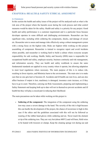 Ab Solar power based pressure pad security system with wireless features
PT1284413 ASIA PASIFIC INSITITUE OF INFORMATION TECHNOLOGY 28
CHAPTER 6: HEALTH & SAFETY ETHICAL ASSESMENT
6.1 Summary
In this section the health and safety issues of the project will be analyzed such as what is the
risk area of the project where the hazards occur during the work process and what control
measures would be taken for the safety. Health and safety is a priority for any project. Good
health and safety performance is a customer requirement and is a particular focus because
developer operates in some difficult and challenging environments. Researcher can face
significant risks, including while soldering the components, shocks, and damage of circuit
etc. Researcher aim to assess and manage risks effectively using a robust management system
with a strong focus on the highest risks. Risks are highest while working on this project
assembling of component. Researcher is trained to recognize report and avoid incidents
where possible, and researcher is working hard to build a culture where everyone accepts
responsibility for safe working. Health, Safety and Security (HSS) team is responsible for
occupational health and safety, employee security, business continuity and risk management,
and information security. They use health and safety workbook to ensure the same
fundamental standards are applied in every country where it operate, but allowing adaptation
to meet local regulations where necessary. The main purpose of this is to reduce risk,
resulting in fewer injuries, and Minimize harm to the environment. The main aim is to make
sure that no one gets hurt or becomes ill. Accidents and ill health can ruin lives, and can also
affect business if output is lost, machinery is damaged, insurance costs increase, or if they
have to go to court. Therefore, carrying out Risk Assessments, preparing and implementing a
Safety Statement and keeping both up to date will not in themselves prevent accidents and ill
health but they will play a crucial part in reducing their likelihood.
The main precautions can be taken while working on this project is:
 Soldering of the component: The integration of the component using the soldering
iron may cause a severe damage to the hand. The severity of the risk is high because
this can hurdle the development of the project, the chance of occurrence is high in this
case if the ethics and the guidelines associated with this will not be followed as
wearing of the rubber hand gloves while soldering and etc. Never touch the element
or tip of the soldering iron. They are very hot (about 400°C) and will burn, Hold wires
to be heated with tweezers or clamps. Keep the cleaning sponge wet during use and
 