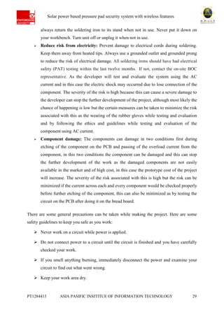 Ab Solar power based pressure pad security system with wireless features
PT1284413 ASIA PASIFIC INSITITUE OF INFORMATION TECHNOLOGY 29
always return the soldering iron to its stand when not in use. Never put it down on
your workbench. Turn unit off or unplug it when not in use.
 Reduce risk from electricity: Prevent damage to electrical cords during soldering.
Keep them away from heated tips. Always use a grounded outlet and grounded prong
to reduce the risk of electrical damage. All soldering irons should have had electrical
safety (PAT) testing within the last twelve months. If not, contact the on-site BOC
representative. As the developer will test and evaluate the system using the AC
current and in this case the electric shock may occurred due to lose connection of the
component. The severity of the risk is high because this can cause a severe damage to
the developer can stop the further development of the project, although most likely the
chance of happening is low but the certain measures can be taken to minimize the risk
associated with this as the wearing of the rubber gloves while testing and evaluation
and by following the ethics and guidelines while testing and evaluation of the
component using AC current.
 Component damage: The components can damage in two conditions first during
etching of the component on the PCB and passing of the overload current from the
component, in this two conditions the component can be damaged and this can stop
the further development of the work as the damaged components are not easily
available in the market and of high cost, in this case the prototype cost of the project
will increase. The severity of the risk associated with this is high but the risk can be
minimized if the current across each and every component would be checked properly
before further etching of the component, this can also be minimized as by testing the
circuit on the PCB after doing it on the bread board.
There are some general precautions can be taken while making the project. Here are some
safety guidelines to keep you safe as you work:
 Never work on a circuit while power is applied.
 Do not connect power to a circuit until the circuit is finished and you have carefully
checked your work.
 If you smell anything burning, immediately disconnect the power and examine your
circuit to find out what went wrong.
 Keep your work area dry.
 