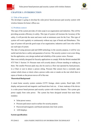 Ab Solar power based pressure pad security system with wireless features
PT1284413 ASIA PASIFIC INSITITUE OF INFORMATION TECHNOLOGY 3
CHAPTER 1: INTRODUCTION
1.1 Title of the project
The developer is going to develop the solar power based pressure pad security system with
wireless features for home/ offices use.
1.2 Problem context
This type of the system provides of wide scope to an organization and industries. This will be
providing accurate efficiency in safety. This type of system will increase the Accuracy of the
safety. It will provide the more and more work at minimum costs for the User. This type of
system will work regularly or continuously without any type of break and Disturbance. This
type of system will provide good scope of an organization; industries and Users who will be
use such type of system.
The idea of using pressure pad and GSM technology in the security purpose, it will be very
useful and also have a safety and guarantee of service. The security system is not a new thing,
but the application, cost, design method and reliability of the system varies. Pressure
Mats were initially designed for Security applications to comply With the British standard BS
4737 Part 3: Section 3.9. Pressure mats will covertly detect a Person standing or walking on
them. The smaller Pressure pads may also be used as a floor mat operated by hand pressure,
in a Chair or seat to detect a person sitting. Pressure Mat sensors have a normally open
contact which closes or shorts when a person walks onto or stands on the mat which then re
opens or breaks as the person moves off of the mat.
Theoretical Background
A smart home security system contains CCTV footage, alarm system, flood light, LED
display and password and magnetic card based door lock etc. A basic makeup of the device
is a solar power based pressure pad security system with wireless features. This system gets
power supply from solar power. The system has been designed around four main basic
modules:
 Solar power source.
 Pressure pad sensor used in surface for security purpose.
 Password and magnetic card based automatic door lock system.
 LED displays
System specification:
 