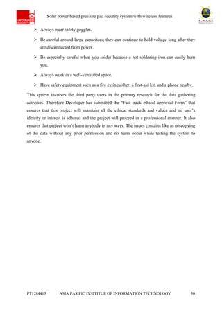 Ab Solar power based pressure pad security system with wireless features
PT1284413 ASIA PASIFIC INSITITUE OF INFORMATION TECHNOLOGY 30
 Always wear safety goggles.
 Be careful around large capacitors; they can continue to hold voltage long after they
are disconnected from power.
 Be especially careful when you solder because a hot soldering iron can easily burn
you.
 Always work in a well-ventilated space.
 Have safety equipment such as a fire extinguisher, a first-aid kit, and a phone nearby.
This system involves the third party users in the primary research for the data gathering
activities. Therefore Developer has submitted the “Fast track ethical approval Form” that
ensures that this project will maintain all the ethical standards and values and no user’s
identity or interest is adhered and the project will proceed in a professional manner. It also
ensures that project won’t harm anybody in any ways. The issues contains like as no copying
of the data without any prior permission and no harm occur while testing the system to
anyone.
 