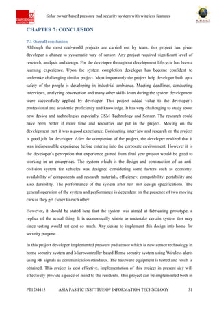 Ab Solar power based pressure pad security system with wireless features
PT1284413 ASIA PASIFIC INSITITUE OF INFORMATION TECHNOLOGY 31
CHAPTER 7: CONCLUSION
7.1 Overall conclusion
Although the most real-world projects are carried out by team, this project has given
developer a chance to systematic way of sensor. Any project required significant level of
research, analysis and design. For the developer throughout development lifecycle has been a
learning experience. Upon the system completion developer has become confident to
undertake challenging similar project. Most importantly the project help developer built up a
safety of the people is developing in industrial ambiance. Meeting deadlines, conducting
interviews, analyzing observation and many other skills learn during the system development
were successfully applied by developer. This project added value to the developer’s
professional and academic proficiency and knowledge. It has very challenging to study about
new device and technologies especially GSM Technology and Sensor. The research could
have been better if more time and resources are put in the project. Moving on the
development part it was a good experience. Conducting interview and research on the project
is good job for developer. After the completion of the project, the developer realized that it
was indispensable experience before entering into the corporate environment. However it is
the developer’s perception that experience gained from final year project would be good to
working in an enterprises. The system which is the design and construction of an anti-
collision system for vehicles was designed considering some factors such as economy,
availability of components and research materials, efficiency, compatibility, portability and
also durability. The performance of the system after test met design specifications. The
general operation of the system and performance is dependent on the presence of two moving
cars as they get closer to each other.
However, it should be stated here that the system was aimed at fabricating prototype, a
replica of the actual thing. It is economically viable to undertake certain system this way
since testing would not cost so much. Any desire to implement this design into home for
security purpose.
In this project developer implemented pressure pad sensor which is new sensor technology in
home security system and Microcontroller based Home security system using Wireless alerts
using RF signals as communication standards. The hardware equipment is tested and result is
obtained. This project is cost effective. Implementation of this project in present day will
effectively provide a peace of mind to the residents. This project can be implemented both in
 