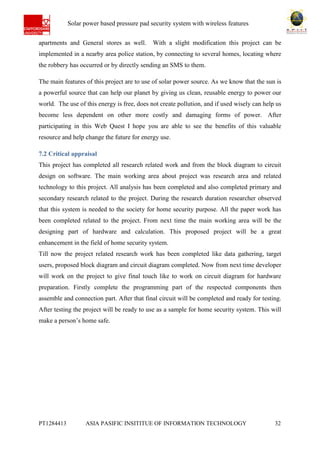 Ab Solar power based pressure pad security system with wireless features
PT1284413 ASIA PASIFIC INSITITUE OF INFORMATION TECHNOLOGY 32
apartments and General stores as well. With a slight modification this project can be
implemented in a nearby area police station, by connecting to several homes, locating where
the robbery has occurred or by directly sending an SMS to them.
The main features of this project are to use of solar power source. As we know that the sun is
a powerful source that can help our planet by giving us clean, reusable energy to power our
world. The use of this energy is free, does not create pollution, and if used wisely can help us
become less dependent on other more costly and damaging forms of power. After
participating in this Web Quest I hope you are able to see the benefits of this valuable
resource and help change the future for energy use.
7.2 Critical appraisal
This project has completed all research related work and from the block diagram to circuit
design on software. The main working area about project was research area and related
technology to this project. All analysis has been completed and also completed primary and
secondary research related to the project. During the research duration researcher observed
that this system is needed to the society for home security purpose. All the paper work has
been completed related to the project. From next time the main working area will be the
designing part of hardware and calculation. This proposed project will be a great
enhancement in the field of home security system.
Till now the project related research work has been completed like data gathering, target
users, proposed block diagram and circuit diagram completed. Now from next time developer
will work on the project to give final touch like to work on circuit diagram for hardware
preparation. Firstly complete the programming part of the respected components then
assemble and connection part. After that final circuit will be completed and ready for testing.
After testing the project will be ready to use as a sample for home security system. This will
make a person’s home safe.
 