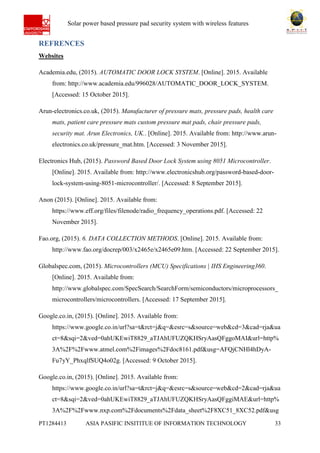 Ab Solar power based pressure pad security system with wireless features
PT1284413 ASIA PASIFIC INSITITUE OF INFORMATION TECHNOLOGY 33
REFRENCES
Websites
Academia.edu, (2015). AUTOMATIC DOOR LOCK SYSTEM. [Online]. 2015. Available
from: http://www.academia.edu/996028/AUTOMATIC_DOOR_LOCK_SYSTEM.
[Accessed: 15 October 2015].
Arun-electronics.co.uk, (2015). Manufacturer of pressure mats, pressure pads, health care
mats, patient care pressure mats custom pressure mat pads, chair pressure pads,
security mat. Arun Electronics, UK.. [Online]. 2015. Available from: http://www.arun-
electronics.co.uk/pressure_mat.htm. [Accessed: 3 November 2015].
Electronics Hub, (2015). Password Based Door Lock System using 8051 Microcontroller.
[Online]. 2015. Available from: http://www.electronicshub.org/password-based-door-
lock-system-using-8051-microcontroller/. [Accessed: 8 September 2015].
Anon (2015). [Online]. 2015. Available from:
https://www.eff.org/files/filenode/radio_frequency_operations.pdf. [Accessed: 22
November 2015].
Fao.org, (2015). 6. DATA COLLECTION METHODS. [Online]. 2015. Available from:
http://www.fao.org/docrep/003/x2465e/x2465e09.htm. [Accessed: 22 September 2015].
Globalspec.com, (2015). Microcontrollers (MCU) Specifications | IHS Engineering360.
[Online]. 2015. Available from:
http://www.globalspec.com/SpecSearch/SearchForm/semiconductors/microprocessors_
microcontrollers/microcontrollers. [Accessed: 17 September 2015].
Google.co.in, (2015). [Online]. 2015. Available from:
https://www.google.co.in/url?sa=t&rct=j&q=&esrc=s&source=web&cd=3&cad=rja&ua
ct=8&sqi=2&ved=0ahUKEwiT8829_aTJAhUFUZQKHSryAasQFggoMAI&url=http%
3A%2F%2Fwww.atmel.com%2Fimages%2Fdoc8161.pdf&usg=AFQjCNHl4hDyA-
Fu7yY_PhxqlfSUQ4o02g. [Accessed: 9 October 2015].
Google.co.in, (2015). [Online]. 2015. Available from:
https://www.google.co.in/url?sa=t&rct=j&q=&esrc=s&source=web&cd=2&cad=rja&ua
ct=8&sqi=2&ved=0ahUKEwiT8829_aTJAhUFUZQKHSryAasQFggiMAE&url=http%
3A%2F%2Fwww.nxp.com%2Fdocuments%2Fdata_sheet%2F8XC51_8XC52.pdf&usg
 