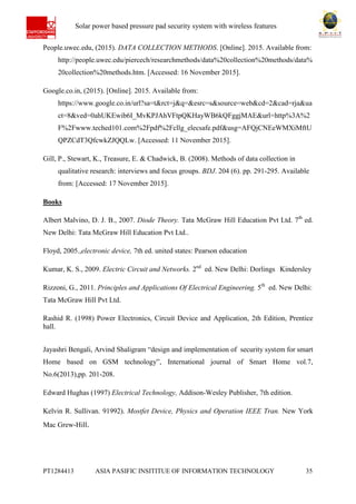 Ab Solar power based pressure pad security system with wireless features
PT1284413 ASIA PASIFIC INSITITUE OF INFORMATION TECHNOLOGY 35
People.uwec.edu, (2015). DATA COLLECTION METHODS. [Online]. 2015. Available from:
http://people.uwec.edu/piercech/researchmethods/data%20collection%20methods/data%
20collection%20methods.htm. [Accessed: 16 November 2015].
Google.co.in, (2015). [Online]. 2015. Available from:
https://www.google.co.in/url?sa=t&rct=j&q=&esrc=s&source=web&cd=2&cad=rja&ua
ct=8&ved=0ahUKEwib6I_MvKPJAhVFtpQKHayWB6kQFggjMAE&url=http%3A%2
F%2Fwww.teched101.com%2Fpdf%2Fcllg_elecsafe.pdf&usg=AFQjCNEeWMXiMftU
QPZCdT3QfcwkZJQQLw. [Accessed: 11 November 2015].
Gill, P., Stewart, K., Treasure, E. & Chadwick, B. (2008). Methods of data collection in
qualitative research: interviews and focus groups. BDJ. 204 (6). pp. 291-295. Available
from: [Accessed: 17 November 2015].
Books
Albert Malvino, D. J. B., 2007. Diode Theory. Tata McGraw Hill Education Pvt Ltd. 7th
ed.
New Delhi: Tata McGraw Hill Education Pvt Ltd..
Floyd, 2005.,electronic device, 7th ed. united states: Pearson education
Kumar, K. S., 2009. Electric Circuit and Networks. 2nd
ed. New Delhi: Dorlings Kindersley
Rizzoni, G., 2011. Principles and Applications Of Electrical Engineering. 5th
ed. New Delhi:
Tata McGraw Hill Pvt Ltd.
Rashid R. (1998) Power Electronics, Circuit Device and Application, 2th Edition, Prentice
hall.
Jayashri Bengali, Arvind Shaligram “design and implementation of security system for smart
Home based on GSM technology”, International journal of Smart Home vol.7,
No.6(2013),pp. 201-208.
Edward Hughas (1997) Electrical Technology, Addison-Wesley Publisher, 7th edition.
Kelvin R. Sullivan. 91992). Mostfet Device, Physics and Operation IEEE Tran. New York
Mac Grew-Hill.
 