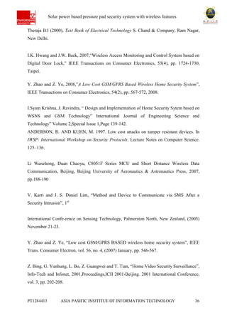 Ab Solar power based pressure pad security system with wireless features
PT1284413 ASIA PASIFIC INSITITUE OF INFORMATION TECHNOLOGY 36
Theraja B.I (2000), Text Book of Electrical Technology S. Chand & Company, Ram Nagar,
New Delhi.
I.K. Hwang and J.W. Baek, 2007,“Wireless Access Monitoring and Control System based on
Digital Door Lock,” IEEE Transactions on Consumer Electronics, 53(4), pp. 1724-1730,
Taipei.
Y. Zhao and Z. Ye, 2008,”A Low Cost GSM/GPRS Based Wireless Home Security System”,
IEEE Transactions on Consumer Electronics, 54(2), pp. 567-572, 2008.
I.Syam Krishna, J. Ravindra, “ Design and Implementation of Home Security Sytem based on
WSNS and GSM Technology” International Journal of Engineering Science and
Technology” Volume 2,Special Issue 1,Page 139-142.
ANDERSON, R. AND KUHN, M. 1997. Low cost attacks on tamper resistant devices. In
IWSP: International Workshop on Security Protocols. Lecture Notes on Computer Science.
125–136.
Li Wenzhong, Duan Chaoyu, C8051F Series MCU and Short Distance Wireless Data
Communication, Beijing, Beijing University of Aeronautics & Astronautics Press, 2007,
pp.188-190
V. Karri and J. S. Daniel Lim, “Method and Device to Communicate via SMS After a
Security Intrusion”, 1st
International Confe-rence on Sensing Technology, Palmerston North, New Zealand, (2005)
November 21-23.
Y. Zhao and Z. Ye, “Low cost GSM/GPRS BASED wireless home security system”, IEEE
Trans. Consumer Electron, vol. 56, no. 4, (2007) January, pp. 546-567.
Z. Bing, G. Yunhung, L. Bo, Z. Guangwei and T. Tian, “Home Video Security Surveillance”,
Info-Tech and Infonet, 2001,Proceedings,ICII 2001-Beijing. 2001 International Conference,
vol. 3, pp. 202-208.
 