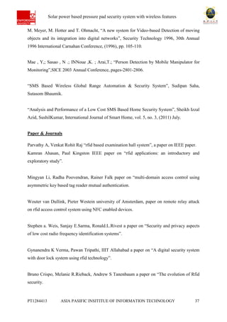 Ab Solar power based pressure pad security system with wireless features
PT1284413 ASIA PASIFIC INSITITUE OF INFORMATION TECHNOLOGY 37
M. Meyer, M. Hotter and T. Ohmacht, “A new system for Video-based Detection of moving
objects and its integration into digital networks”, Security Technology 1996, 30th Annual
1996 International Carnahan Conference, (1996), pp. 105-110.
Mae , Y,; Sasao , N .; INNoue ,K. ; Arai,T.; “Person Detection by Mobile Manipulator for
Monitoring”,SICE 2003 Annual Conference, pages-2801-2806.
“SMS Based Wireless Global Range Automation & Security System”, Sudipan Saha,
Sutasom Bhaumik.
“Analysis and Performance of a Low Cost SMS Based Home Security System”, Sheikh Izzal
Azid, SushilKumar, International Journal of Smart Home, vol. 5, no. 3, (2011) July.
Paper & Journals
Parvathy A, Venkat Rohit Raj “rfid based examination hall system”, a paper on IEEE paper.
Kamran Ahasan, Paul Kingston IEEE paper on “rfid applications: an introductory and
exploratory study”.
Mingyan Li, Radha Poovendran, Rainer Falk paper on “multi-domain access control using
asymmetric key based tag reader mutual authentication.
Wouter van Dullink, Pieter Westein university of Amsterdam, paper on remote relay attack
on rfid access control system using NFC enabled devices.
Stephen a. Weis, Sanjay E.Sarma, Ronald.L.Rivest a paper on “Security and privacy aspects
of low cost radio frequency identification systems”.
Gynanendra K Verma, Pawan Tripathi, IIIT Allahabad a paper on “A digital security system
with door lock system using rfid technology”.
Bruno Crispo, Melanie R.Rieback, Andrew S Tanenbaum a paper on “The evolution of Rfid
security.
 