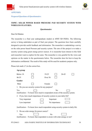 Ab Solar power based pressure pad security system with wireless features
PT1284413 ASIA PASIFIC INSITITUE OF INFORMATION TECHNOLOGY 38
APPENDIX
Prepared Questions of Questionnaire:
TOPIC: SOLAR POWER BASED PRESSURE PAD SECURITY SYSTEM WITH
WIRELESS FEATURES.
Questionnaire
Dear Sir/Madam
The researcher is a final year undergraduate student at APIIT SD INDIA. The following
survey is being undertaken as part of final year project. The questions have been carefully
designed to provide useful feedback and information. The researcher is undertaking a survey
on the solar power based Pressure pad security system. The aim of this project is to make a
security system using green energy power sources. It is researcher keen interest in this field
and researcher want to explore for the same. The researcher is very grateful for the views and
opinions on the matter in the questionnaire below. The researcher does his best to keep the
information confidential. The result of this study will be used for academic purpose only.
Please tick mark () in the correct box.
Age group
Below 18 19-25 26-45
46-55 Over 56
Gender
Male Female
1. Do you use security system for any purpose?
Yes No
Justification: - To know how much is respondent aware of the security system.
2. If yes, how much importance of security system in your daily life?
Very important Important
Less important No importance
Justification: - To know how much respondent using security system in daily life.
3. Do use solar energy for power source?
Yes No
Justification: - To know that respondent is aware with solar energy or not?
 