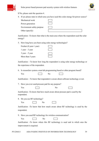Ab Solar power based pressure pad security system with wireless features
PT1284413 ASIA PASIFIC INSITITUE OF INFORMATION TECHNOLOGY 39
If No, please omit the question 4.
4. If yes please state in which area you have used this solar energy for power source?
Mechanical work
Power generation
Environment safety purpose
Other (specify)
Justification: -To know that what is the main area where the respondent used the solar
energy?
5. How long have you been using solar energy technologies?
Fresher (0 year-1 year)
1 year – 3 year
3 year – 5 year
More than 5 years
Justification: - To know how long the respondent is using solar energy technology or
the experience of the respondent.
6. Is researcher system a mat-lab programming based or other program based?
Yes No
Justification: - To know that respondent is aware about software technology or not.
7. Have you ever used pressure pad for any purpose?
Yes No
Justification: -To know that how much aware about pressure pad is used by the
respondent.
8. Do you use RF technology?
Yes No
Justification: -To know that how much aware about RF technology is used by the
respondent.
9. Have you used RF technology for wireless communication?
Yes No
Justification: -To know where this RF technology is used and in which area the
improvement is required.
 
