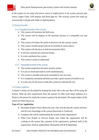 Ab Solar power based pressure pad security system with wireless features
PT1284413 ASIA PASIFIC INSITITUE OF INFORMATION TECHNOLOGY 4
In the system we are using solar power source to supply power in the system, pressure pad
sensor, copper Clads, LED displays and flood light etc. This security system also made up
economically in design and simple in implementation.
1.3 Project benefit
1.3.1 Tangible benefits of the system
 This system will minimize the theft cases.
 This system will be displace or lift anywhere because it’s compatible size and
shape.
 This system will reduce the needs of electricity for the security system.
 This system versatile project and can be installed at various places.
 This system will also have no bad environmental effect.
 It will also consume less electrical energy.
 It is also a pollution free system.
 This system is easily to understand.
1.3.2 Intangible benefit of the system
 This system modernizes the entire security system.
 It is easy to install and made to work instantaneously.
 This system is reusable and can be reinstalled in very less time.
 It is completely automated and hence provides a great amount of comfort to its.
 It is also easy for the users to make this system by reducing the cost.
1.4 Target Audience
A project is being too developed by keeping the track who is the user that will be using the
System. What are their requirements from the system? In other word target audience of a
Project is the person for whom the system is going to be developed. The target readers of the
system are following as e.g.
Type of User Application
 Developer (Expert Users) Hard core user, who will develop the system and have
each & every knowledge of the system (functional or Technical).
 Company who will be implementing the system in their organization?
 Other User (Expert or Novice) People who within the organization will be
working on the system like customer of the organization, technical staff of the
organization. Such as: Industrialists, Researcher of R & D department.
 