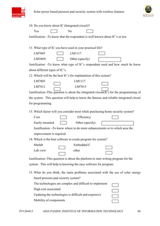 Ab Solar power based pressure pad security system with wireless features
PT1284413 ASIA PASIFIC INSITITUE OF INFORMATION TECHNOLOGY 40
10. Do you know about IC (Integrated circuit)?
Yes No
Justification: -To know that the respondent is well known about IC’s or not.
11. What type of IC you have used in your practical life?
LM7805 LM1117
LM386N Other (specify)
Justification: -To know what type of IC’s respondent used and how much he know
about different types of IC’s.
12. Which will be the best IC’s for implantation of this system?
LM7805 LM1117
LM7812 LM7815
Justification:-This question is about the integrated circuit(IC) for the programming of
the system. This question will help to know the famous and reliable integrated circuit
for programming.
13. Which factor will you consider most while purchasing home security system?
Cost Efficiency
Easily mounted Other (specify)
Justification: -To know where to do more enhancements or to which area the
improvement is required.
14. Which is the best software to create program for system?
Matlab Embedded C
Lab view other
Justification:-This question is about the platform to start writing program for the
system. This will help in knowing the easy software for program.
15. What do you think, the main problems associated with the use of solar energy
based pressure pad security system?
The technologies are complex and difficult to implement
High cost associated
Updating the technologies is difficult and expensive
Mobility of components
 
