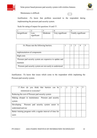 Ab Solar power based pressure pad security system with wireless features
PT1284413 ASIA PASIFIC INSITITUE OF INFORMATION TECHNOLOGY 41
Maintenance is difficult
Justification: -To know that problem associated to the respondent during
implementing the pressure pad security system.
Scale for rating of impact for questions 16 and 17:
1 2 3 4 5
Insignificant Less
significant
Moderate Very significant Totally significant
Justification: -To know that issues which come to the respondent while implanting the
Pressure pad security system.
16. Please rate the following barriers. 1 2 3 4 5
implementation of components
High costs
Pressure pad security system are expensive to update and
maintain
Pressure pad security system are not easily to understood
17. How do you think that barriers can be
minimized or overcome?
1 2 3 4 5
Reducing the cost of Pressure pad security system
Making cheaper in maintenance Pressure pad security
system
Developing Pressure pad security system easier to
understand and use
Better training program with a regular interval of time for
users
 