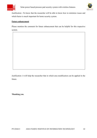 Ab Solar power based pressure pad security system with wireless features
PT1284413 ASIA PASIFIC INSITITUE OF INFORMATION TECHNOLOGY 42
Justification: -To know that the researcher will be able to know how to minimize issues and
which factor is much important for home security system.
Future enhancement
Please mention the comment for future enhancement that can be helpful for this respective
system.
Justification: it will help the researcher that in which area modification can be applied in the
future.
Thanking you.
 