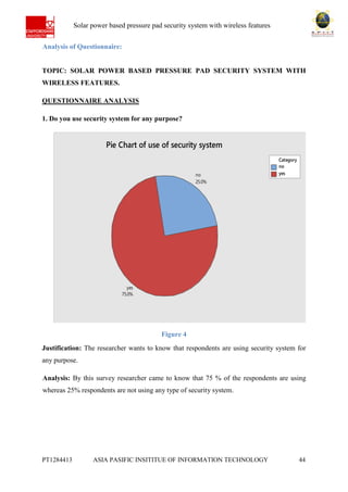 Ab Solar power based pressure pad security system with wireless features
PT1284413 ASIA PASIFIC INSITITUE OF INFORMATION TECHNOLOGY 44
Analysis of Questionnaire:
TOPIC: SOLAR POWER BASED PRESSURE PAD SECURITY SYSTEM WITH
WIRELESS FEATURES.
QUESTIONNAIRE ANALYSIS
1. Do you use security system for any purpose?
Figure 4
Justification: The researcher wants to know that respondents are using security system for
any purpose.
Analysis: By this survey researcher came to know that 75 % of the respondents are using
whereas 25% respondents are not using any type of security system.
no
yes
Category
yes
75.0%
no
25.0%
Pie Chart of use of security system
 