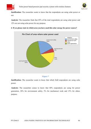 Ab Solar power based pressure pad security system with wireless features
PT1284413 ASIA PASIFIC INSITITUE OF INFORMATION TECHNOLOGY 46
Justification: The researcher wants to know that the respondents are using solar power or
not.
Analysis: The researcher finds that 85% of the total respondents are using solar power and
15% are not using solar power for any purpose.
4. If yes please state in which area you have used this solar energy for power source?
Figure 7
Justification: The researcher wants to know that which field respondents are using solar
power.
Analysis: The researcher comes to know that 60% respondents are using for power
generation, 20% for environment safety, 5% for mechanical work and 15% for others
purpose.
environment safety
mechanical work
other
power generation
Category
power generation
60.0%
other
15.0%
mechanical work
5.0%
environment safety
20.0%
Pie Chart of area where solar power used
 