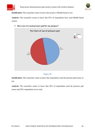 Ab Solar power based pressure pad security system with wireless features
PT1284413 ASIA PASIFIC INSITITUE OF INFORMATION TECHNOLOGY 48
Justification: The researcher wants to know that system is Matlab based or not.
Analysis: The researcher comes to know that 85% of respondents have used Matlab based
system.
7. Have you ever used pressure pad for any purpose?
Figure 10
Justification: The researcher wants to know that respondents used the pressure pad sensor or
not.
Analysis: The researcher comes to know that 50% of respondents used the pressure pad
sensor and 50% respondents never used.
no
yes
Category
yes
50.0%
no
50.0%
Pie Chart of use of pressure pad
 