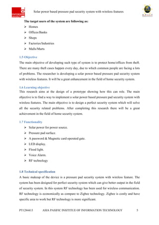 Ab Solar power based pressure pad security system with wireless features
PT1284413 ASIA PASIFIC INSITITUE OF INFORMATION TECHNOLOGY 5
The target users of the system are following as:
 Homes
 Offices/Banks
 Shops
 Factories/Industries
 Malls/Marts
1.5 Objective
The main objective of developing such type of system is to protect home/offices from theft.
There are many theft cases happen every day, due to which common people are facing a lots
of problems. The researcher is developing a solar power based pressure pad security system
with wireless features. It will be a great enhancement in the field of home security system.
1.6 Learning objective
This research aims at the design of a prototype showing how this can role. The main
objective is to find a way to implement a solar power based pressure pad security system with
wireless features. The main objective is to design a perfect security system which will solve
all the security related problems. After completing this research there will be a great
achievement in the field of home security system.
1.7 Functionality
 Solar power for power source.
 Pressure pad surface.
 A password & Magnetic card operated gate.
 LED display.
 Flood light.
 Voice Alarm.
 RF technology
1.8 Technical specification
A basic makeup of the device is a pressure pad security system with wireless feature. The
system has been designed for perfect security system which can give better output in the field
of security system. In this system RF technology has been used for wireless communication.
RF technology is economically as compare to Zigbee technology. Zigbee is costly and have
specific area to work but RF technology is more significant.
 