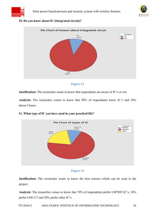 Ab Solar power based pressure pad security system with wireless features
PT1284413 ASIA PASIFIC INSITITUE OF INFORMATION TECHNOLOGY 50
10. Do you know about IC (Integrated circuit)?
Figure 13
Justification: The researcher wants to know that respondents are aware of IC’s or not.
Analysis: The researcher comes to know that 90% of respondents know IC’s and 10%
doesn’t know.
11. What type of IC you have used in your practical life?
Figure 14
Justification: The researcher wants to know the best sensors which can be used in the
project.
Analysis: The researcher comes to know that 70% of respondents prefer LM7805 IC’s, 10%
prefer LM1117 and 20% prefer other IC’s.
no
yes
Category
yes
90.0%
no
10.0%
Pie Chart of known about Integrated circuit
LM1117
LM7805
other
Category
other
20.0%
LM7805
70.0%
LM1117
10.0%
Pie Chart of types of IC
 