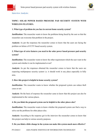 Ab Solar power based pressure pad security system with wireless features
PT1284413 ASIA PASIFIC INSITITUE OF INFORMATION TECHNOLOGY 54
Interview Analysis:
TOPIC: SOLAR POWER BASED PRESSURE PAD SECURITY SYSTEM WITH
WIRELESS FEATURES.
1. What type of problem do you face in current home security system?
Justification: The researcher wants to know the problems being faced by the user so that the
researcher can overcome that problem in the project.
Analysis: As per the responses the researcher comes to know that the users are facing the
problem on failure of CCTV based security system.
2. What type of extra features you need in the solar power based pressure pad security
system?
Justification: The researcher wants to know the other requirement which the user want in the
system and whether it can be implemented or not?
Analysis: As per the responses obtained the researcher comes to know that the users are
expecting multipurpose security system i.e. it should work in any place especially in hilly
area.
3. How this project is helpful in home security system?
Justification: The researcher wants to know whether the proposed system can reduce theft
cases or not.
Analysis: On the basis of response the researcher came to know that this project can also be
implemented to the various places.
4. Do you think the proposed system can be helpful to the other places also?
Justification: The researcher wants to know whether the proposed system can find a way to
solve out the problems for other places also.
Analysis: According to the response got in the interview the researcher comes to know that
this project can help in various security purposes.
5. Do you think a little change in the system can make this system much more effective?
 