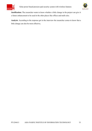 Ab Solar power based pressure pad security system with wireless features
PT1284413 ASIA PASIFIC INSITITUE OF INFORMATION TECHNOLOGY 55
Justification: The researcher wants to know whether a little change in the project can give it
a future enhancement to be used in the other places like offices and malls also.
Analysis: According to the response got in the interview the researcher comes to know that a
little change can also be more effective.
 