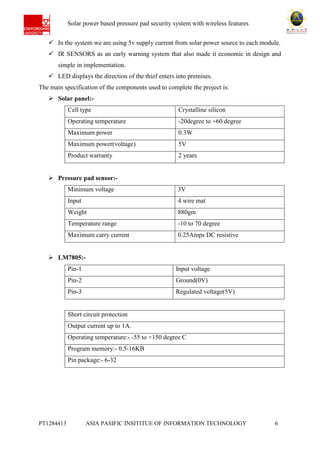 Ab Solar power based pressure pad security system with wireless features
PT1284413 ASIA PASIFIC INSITITUE OF INFORMATION TECHNOLOGY 6
 In the system we are using 5v supply current from solar power source to each module.
 IR SENSORS as an early warning system that also made it economic in design and
simple in implementation.
 LED displays the direction of the thief enters into premises.
The main specification of the components used to complete the project is:
 Solar panel:-
Cell type Crystalline silicon
Operating temperature -20degree to +60 degree
Maximum power 0.3W
Maximum power(voltage) 5V
Product warranty 2 years
 Pressure pad sensor:-
Minimum voltage 3V
Input 4 wire mat
Weight 880gm
Temperature range -10 to 70 degree
Maximum carry current 0.25Amps DC resistive
 LM7805:-
Pin-1 Input voltage
Pin-2 Ground(0V)
Pin-3 Regulated voltage(5V)
Short circuit protection
Output current up to 1A.
Operating temperature:- -55 to +150 degree C
Program memory:- 0.5-16KB
Pin package:- 6-32
 