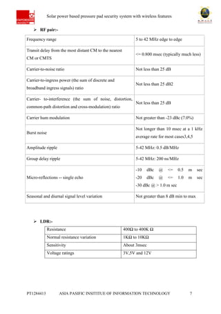 Ab Solar power based pressure pad security system with wireless features
PT1284413 ASIA PASIFIC INSITITUE OF INFORMATION TECHNOLOGY 7
 RF pair:-
Frequency range 5 to 42 MHz edge to edge
Transit delay from the most distant CM to the nearest
CM or CMTS
<= 0.800 msec (typically much less)
Carrier-to-noise ratio Not less than 25 dB
Carrier-to-ingress power (the sum of discrete and
broadband ingress signals) ratio
Not less than 25 dB2
Carrier- to-interference (the sum of noise, distortion,
common-path distortion and cross-modulation) ratio
Not less than 25 dB
Carrier hum modulation Not greater than -23 dBc (7.0%)
Burst noise
Not longer than 10 msec at a 1 kHz
average rate for most cases3,4,5
Amplitude ripple 5-42 MHz: 0.5 dB/MHz
Group delay ripple 5-42 MHz: 200 ns/MHz
Micro-reflections -- single echo
-10 dBc @ <= 0.5 m sec
-20 dBc @ <= 1.0 m sec
-30 dBc @ > 1.0 m sec
Seasonal and diurnal signal level variation Not greater than 8 dB min to max
 LDR:-
Resistance 400Ω to 400K Ω
Normal resistance variation 1KΩ to 10KΩ
Sensitivity About 3msec
Voltage ratings 3V,5V and 12V
 
