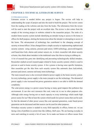 Ab Solar power based pressure pad security system with wireless features
PT1284413 ASIA PASIFIC INSITITUE OF INFORMATION TECHNOLOGY 9
CHAPTER 2: TECHNICAL LITERATURE SURVEY
2.1 literature review
Literature review is needed before any project is begun. The review will help to
understanding the scope of project and also the need to build the project. The review comes
from the reading on the websites and also from the books. The information from the review
will be used to start the project with an excellent idea. The review is also comes from the
sample of the existing project in websites related to the researcher project. The tasks of a
modern home security system include identifying an intruder trying to access to the home or
offices for theft purpose, alerting the homeowner about the intruder or attempting to access in
the home. The advancement of technology has contributed to the changing concept of
security in home/offices. It has changed from a simple security to implementing sophisticated
security systems using cameras, pressure pad sensor, GSM technology, password/magnetic
card based door lock, alarms and contact sensors etc. in short, researcher talk about security
at home, they think about intruders in the traditional sense like thieves trying to robbing etc.
A lot of research has gone into identifying and preventing technologically skilled intruders.
Researcher studied several research paper related to home security systems which is used to
prevent or used in home security system. A few systems is having some specific limitation,
then researcher got the idea from such security system like automatic door lock/unlock,
pressure pad sensor, cameras and many more technology.
The main research area is also reviewed related to power supply to the home security system.
In every technology, power supply is the main concept to use the technology. The demand of
power supply is also increased but power generation station is not able to fulfill the demand
completely.
The solar power energy is a power source having so many good impacts like pollution free
environment. It can also save resources like coal, water etc to use in other purposes also.
Although solar energy having not so much capacity to every technology which needs high
power source for use? But at least the system which needs low power source that can be used.
So that the demand of other power source like coal operated generation, water based power
generation can be decreased and that sources can be used for other purposes.
Nowadays security system is needed in every field especially in offices, homes etc. we are
facing a lots of problem in current time like robbery, theft cases. We are hearing everyday in
news and watching in society a lot of cases. So to make our homes or offices secure from
 