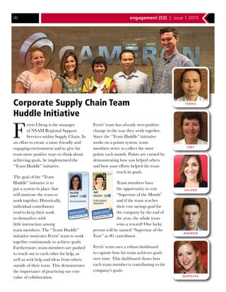 engagement {52} | issue 1 2015{8}
Corporate Supply Chain Team
Huddle Initiative
F
erris Cheng is the manager
of NSAM Regional Support
Services within Supply Chain. In
an effort to create a more friendly and
engaging environment and to give his
team more positive ways to think about
achieving goals, he implemented the
“Team Huddle” initiative.
The goal of the “Team
Huddle” initiative is to
put a system in place that
will motivate the team to
work together. Historically,
individual contributors
tend to keep their work
to themselves with
little interaction among
team members. The “Team Huddle”
initiative motivates Ferris’ team to work
together continuously to achieve goals.
Furthermore, team members are pushed
to reach out to each other for help, as
well as seek help and ideas from others
outside of their team. This demonstrates
the importance of practicing our core
value of collaboration.
Ferris’ team has already seen positive
change in the way they work together.
Since the “Team Huddle” initiative
works on a points system, team
members strive to collect the most
points each month. Points are earned by
demonstrating how you helped others
and how your efforts helped the team
reach its goals.
Team members have
the opportunity to win
“Superstar of the Month”
and if the team reaches
their cost savings goal for
the company by the end of
the year, the whole team
wins a reward! One lucky
person will be named “Superstar of the
Year” as #1 contributor.
Ferris’ team uses a robust dashboard
to capture how his team achieves goals
over time. This dashboard shows how
each team member is contributing to the
company’s goals.
AMY
ANDREW
VALERIE
FERRIS
MARGHEE
 