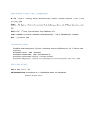 EDUCATION & PROFESSIONAL DEVELOPMENT
M.Tech – Master of Technology (Network & Communication) Rollwala Computer Center with 1st
Class, Gujarat
University, 2013
PGDNA – PG Diploma in Network Administration Rollwala Computer Center with 1st
Class, Gujarat University,
2011
BE(IT) – PIET 2ND
Class, Gujarat university Secondary Board, 2010
CCNA Training – Successfully completed training workshop of CCNA by IIM Delhi at MS University
HSC – Gujarat Board, 2006
Co- Curricular Activities
 Completed a training program in Computer Fundamental, Internet and Networking in Std. XI Science. (Year
2004-2005)
 Participated in school Cricket Tournament.
 Participated in Inter Collage Cricket Tournament from RCC.
 Participated in Inter Collage Volleyball Tournament from RCC.
 Got Citation of Appreciation Certificate from VCCI(Vadodara Vhamber of Commers & Industries) -2009

PERSONAL DETAILS
Date of birth: 20th Oct 1988
Permanent Address: Khadiya Pole No.1,Opp.Khenderao Market, Raj Mahal Road,
Vadodara, Gujarat 390001
 