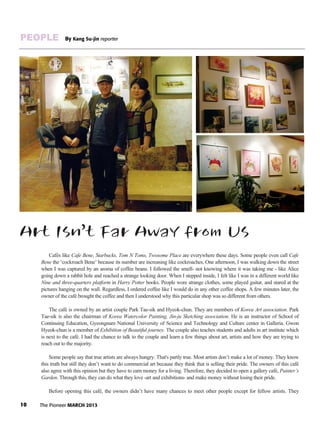 10 The Pioneer MARCH 2013
PEOPLE By Kang Su-jin reporter
Art Isn’t Far Away from Us
Cafés like Cafe Bene, Starbucks, Tom N Toms, Twosome Place are everywhere these days. Some people even call Cafe
Bene the ‘cockroach Bene’ because its number are increasing like cockroaches. One afternoon, I was walking down the street
when I was captured by an aroma of coffee beans. I followed the smell- not knowing where it was taking me - like Alice
going down a rabbit hole and reached a strange looking door. When I stepped inside, I felt like I was in a different world like
Nine and three-quarters platform in Harry Potter books. People wore strange clothes, some played guitar, and stared at the
pictures hanging on the wall. Regardless, I ordered coffee like I would do in any other coffee shops. A few minutes later, the
owner of the café brought the coffee and then I understood why this particular shop was so different from others.
The café is owned by an artist couple Park Tae-sik and Hyeok-chun. They are members of Korea Art association. Park
Tae-sik is also the chairman of Korea Watercolor Painting, Jin-ju Sketching association. He is an instructor of School of
Continuing Education, Gyeongnam National University of Science and Technology and Culture center in Galleria. Gwon
Hyeok-chun is a member of Exhibition of Beautiful journey. The couple also teaches students and adults in art institute which
is next to the café. I had the chance to talk to the couple and learn a few things about art, artists and how they are trying to
reach out to the majority.
Some people say that true artists are always hungry. That's partly true. Most artists don’t make a lot of money. They know
this truth but still they don’t want to do commercial art because they think that is selling their pride. The owners of this café
also agree with this opinion but they have to earn money for a living. Therefore, they decided to open a gallery café, Painter’s
Garden. Through this, they can do what they love -art and exhibitions- and make money without losing their pride.
Before opening this café, the owners didn’t have many chances to meet other people except for fellow artists. They
 