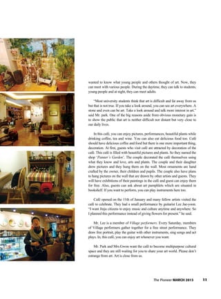 11The Pioneer MARCH 2013
wanted to know what young people and others thought of art. Now, they
can meet with various people. During the daytime, they can talk to students,
young people and at night, they can meet adults.
“Most university students think that art is difficult and far away from us
but that is not true. If you take a look around, you can see art everywhere. A
stone and even can be art. Take a look around and talk more interest in art.”
said Mr. park. One of the big reasons aside from obvious monetary gain is
to show the public that art is neither difficult nor distant but very close to
our daily lives.
In this café, you can enjoy pictures, performances, beautiful plants while
drinking coffee, tea and wine. You can also eat delicious food too. Café
should have delicious coffee and food but there is one more important thing,
decoration. At first, guests who visit café are attracted by decoration of the
café. This café is filled with beautiful pictures and plants. So they named the
shop ‘Painter’s Garden’. The couple decorated the café themselves using
what they know and love, arts and plants. The couple and their daughter
drew pictures and they hung them on the wall. Most ornaments are hand
crafted by the owner, their children and pupils. The couple also have plans
to hang pictures on the wall that are drawn by other artists and guests. They
will have exhibitions of their paintings in the café and guest can enjoy them
for free. Also, guests can ask about art pamphlets which are situated in
bookshelf. If you want to perform, you can play instruments here too.
Café opened on the 11th of January and many fellow artists visited the
café to celebrate. They had a small performance by guitarist Lee Jae-yoon.
“I want Jinju citizens to enjoy music and culture anytime and anywhere. So
I planned this performance instead of giving flowers for present.” he said.
Mr. Lee is a member of Village performers. Every Saturday, members
of Village performers gather together for a free street performance. They
draw free portrait, play the guitar with other instruments, sing songs and act
plays. In, this café, you can enjoy art whenever you want.
Mr. Park and Mrs.Gwon want the café to become multipurpose cultural
space and they are still waiting for you to share your art world. Please don’t
estrange from art. Art is close from us.
 