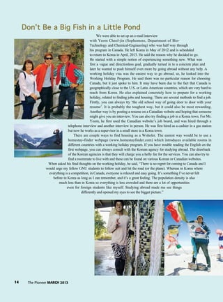 14 The Pioneer MARCH 2013
Don’t BBe aa BBig FFish iin aa LLittle PPond
We were able to set up an e-mail interview
with Yeom Cheol-jin (Sophomore, Department of Bio-
Technology and Chemical-Engineering) who was half way through
his program in Canada. He left Korea in May of 2012 and is scheduled
to return to Korea in April, 2013. He said the reason why he decided to go.
He started with a simple notion of experiencing something new. What was
first a vague and directionless goal, gradually turned in to a concrete plan and
later he wanted to push himself even more by going abroad without any help. A
working holiday visa was the easiest way to go abroad, so, he looked into the
Working Holiday Program. He said there was no particular reason for choosing
Canada, but it just spoke to him. It may have been due to the fact that Canada is
geographically close to the U.S. or Latin American countries, which are very hard to
reach from Korea. He also explained concretely how to prepare for a working
holiday, related to finding jobs and housing. There are several methods to find a job.
Firstly, you can always try ‘the old school way of going door to door with your
resume’. It is probably the toughest way, but it could also be most rewarding.
Another way is by posting a resume on a Canadian website and hoping that someone
might give you an interview. You can also try finding a job in a Korea town. For Mr.
Yeom, he first used the Canadian website’s job board, and was hired through a
telephone interview and another interview in person. He was first hired as a cashier in a gas station
but now he works as a supervisor in a small store in a Korea town.
There are couple ways to find housing as a Woholer. The easiest way would be to use a
homestay-finder webpage (www.homestayfinder.com) which introduces available rooms in
different countries with a working holiday program. If you have trouble reading the English on the
first webpage, you can always consult with the Korean agency for studying abroad. The drawback
of the Korean agencies is that they will charge you a hefty fee for the services. You can also try to
find a roommate to live with and these can be found on various Korean or Canadian websites.
When asked his final thoughts on the working holiday, he said, “There is no regret for coming to Canada and I
would urge my fellow GNU students to follow suit and hit the road (or the plane). Whereas in Korea where
everything is a competition, in Canada, everyone is relaxed and easy going. It’s something I’ve never felt
before in Korea as long as I can remember, and it’s a great feeling. The population density is also
much less than in Korea so everything is less crowded and there are a lot of opportunities
even for foreign students like myself. Studying abroad made me see things
differently and opened my eyes to see the bigger picture.”
 