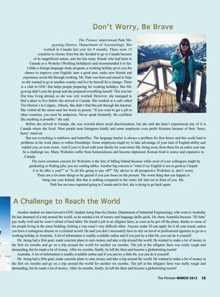 The Pioneer MARCH 2013 15
Another student we interviewed is GNU student Jeong Han-Su (Junior, Department of Industrial Engineering), who went to Australia.
He has dreamed of a trip around the world, so he needed a lot of money and language skills quick. He chose Australia because ‘3D Jobs’
pay really well and he wasn’t afraid of hard labor. He found a job in an alligator farm, as soon as he got off the plane, thanks to some of
the people living in the same building. Getting a visa wasn’t very difficult either. Anyone under 30 can apply for it all year round, unless
you have a contagious disease or a criminal record. He said you don’t necessarily have to rely on travel or professional agencies to go on a
working holiday in Australia. A lot of information is readily available online and if you just try a little bit, you can do it yourself.
Mr. Jeong had a firm goal, made concrete plans to earn money and take a trip around the world. He wanted to make a lot of money in
the first six months and go on a trip around the world for another six months. The job at the alligator farm was really tough and
demanding, but he made a lot of money. After six months, finally, he left the farm and became a globetrotting tourist!
Australia. A lot of information is readily available online and if you just try a little bit, you can do it yourself.
Mr. Jeong had a firm goal, made concrete plans to earn money and take a trip around the world. He wanted to make a lot of money in
the first six months and go on a trip around the world for another six months. The job at the alligator farm was really tough and
demanding, but he made a lot of money. After six months, finally, he left the farm and became a globetrotting tourist!
A CChallenge tto RReach tthe WWorld
Don’t WWorry, BBe BBrave
The Pioneer interviewed Park Mi-
gyeong (Senior, Department of Accounting). She
worked in Canada last year for 9 months. There were 15
countries to choose from but she decided to go to Canada because
of its magnificent nature, and she has many friends who had been to
Canada as a Woholer (Working Holidayer) and recommended it to her.
Unlike a foreign language study program, a working holiday gives you the
chance to improve your English, earn a good sum, make new friends and
experience social life through working. Ms. Park was born and raised in Jinju
so she wanted to go to another country and live by herself for a change. There
is a club in GNU that helps people preparing for working holidays. But Mi-
gyeong didn’t join the group and she prepared everything herself. This was her
first time living abroad, so she was very worried. However, she managed to
find a place to live before she arrived in Canada. She worked at a café called
Tim Horton’s in Calgary, Alberta. She didn’t find this job through the Internet.
She visited all the stores near her house in person. “If you want to get a job in
other countries, you must be audacious. Never speak hesitantly. Be confident
like anything is possible.” she said.
Before she arrived in Canada, she was worried about racial discrimination, but she said she hasn’t experienced any of it in
Canada where she lived. Most people treat foreigners kindly and some employers even prefer Koreans because of their ‘hurry,
hurry’ mind set.
But not everything is rainbows and butterflies. The language barrier is always a problem for first timers and this could lead to
problems in the work place or within friendships. Some employers might try to take advantage of your lack of English ability and
exploit you, or even worse. And if you’ve lived with your family for your entire life, being away from them for an entire year can
be a challenge too. Many Woholers suffer from homesickness and become depressed. Korean food is scarce and expensive in
Canada.
The most common concern for Woholers is the fear of falling behind because while most of your colleagues might be
graduating or finding jobs, you are waiting tables. Another big concern is “what if my English is not as good as I hoped
it to be after a year?” or “Is all this going to pay off?” My advice to all prospective Woholers is, don’t worry.
There are a lot more things to be gained if you just focus on the present. The worst thing that can happen is
being one year behind. But that is nothing compared to the entire life laid out in front of you. Ms.
Park has not once regretted going to Canada and in fact, she is dying to go back again.
 