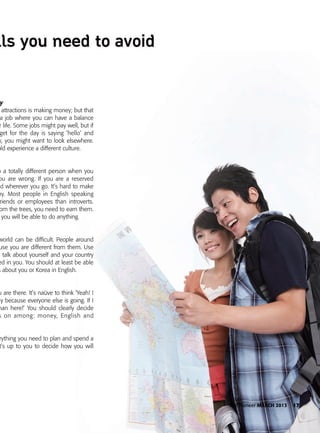 The Pioneer MARCH 2013 17
y
attractions is making money; but that
a job where you can have a balance
r life. Some jobs might pay well, but if
get for the day is saying ‘hello’ and
y, you might want to look elsewhere.
uld experience a different culture.
o a totally different person when you
ou are wrong. If you are a reserved
d wherever you go. It’s hard to make
hy. Most people in English speaking
riends or employees than introverts.
om the trees, you need to earn them.
you will be able to do anything.
world can be difficult. People around
use you are different from them. Use
o talk about yourself and your country
ed in you. You should at least be able
s about you or Korea in English.
u are there. It’s naüve to think ‘Yeah! I
ay because everyone else is going. If I
han here!’ You should clearly decide
s on among: money, English and
rything you need to plan and spend a
t’s up to you to decide how you will
 