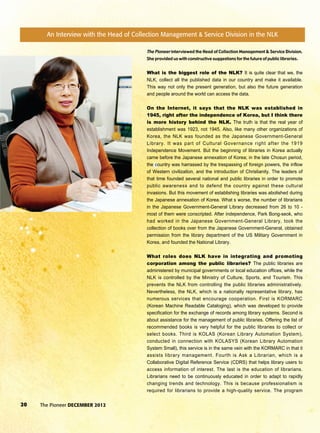 20 The Pioneer DECEMBER 2012
The Pioneer interviewed the Head of Collection Management & Service Division.
She provided us with constructive suggestions for the future of public libraries.
What is the biggest role of the NLK? It is quite clear that we, the
NLK, collect all the published data in our country and make it available.
This way not only the present generation, but also the future generation
and people around the world can access the data.
On the Internet, it says that the NLK was established in
1945, right after the independence of Korea, but I think there
is more history behind the NLK. The truth is that the real year of
establishment was 1923, not 1945. Also, like many other organizations of
Korea, the NLK was founded as the Japanese Government-General
Library. It was part of Cultural Governance right after the 1919
Independence Movement. But the beginning of libraries in Korea actually
came before the Japanese annexation of Korea; in the late Chosun period,
the country was harrassed by the trespassing of foreign powers, the inflow
of Western civilization, and the introduction of Christianity. The leaders of
that time founded several national and public libraries in order to promote
public awareness and to defend the country against these cultural
invasions. But this movement of establishing libraries was abolished during
the Japanese annexation of Korea. What s worse, the number of librarians
in the Japanese Government-General Library decreased from 26 to 10 -
most of them were conscripted. After independence, Park Bong-seok, who
had worked in the Japanese Government-General Library, took the
collection of books over from the Japanese Government-General, obtained
permission from the library department of the US Military Government in
Korea, and founded the National Library.
What roles does NLK have in integrating and promoting
corporation among the public libraries? The public libraries are
administered by municipal governments or local education offices, while the
NLK is controlled by the Ministry of Culture, Sports, and Tourism. This
prevents the NLK from controlling the public libraries administratively.
Nevertheless, the NLK, which is a nationally representative library, has
numerous services that encourage cooperation. First is KORMARC
(Korean Machine Readable Cataloging), which was developed to provide
specification for the exchange of records among library systems. Second is
about assistance for the management of public libraries. Offering the list of
recommended books is very helpful for the public libraries to collect or
select books. Third is KOLAS (Korean Library Automation System),
conducted in connection with KOLASYS (Korean Library Automation
System Small), this service is in the same vein with the KORMARC in that it
assists library management. Fourth is Ask a Librarian, which is a
Collaborative Digital Reference Service (CDRS) that helps library users to
access information of interest. The last is the education of librarians.
Librarians need to be continuously educated in order to adapt to rapidly
changing trends and technology. This is because professionalism is
required for librarians to provide a high-quality service. The program
An Interview with the Head of Collection Management & Service Division in the NLK
 