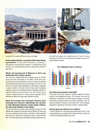 The Pioneer MARCH 2013 21
consists of 61 courses, 69 times a year on average.
Do the public libraries consult the NLK about library
operations? If they have difficulties in compiling a
bibliography using standard systems, in implementing user
services, or in discarding data, they can seek advice on how to
deal with it.
What’s the background of Dibrary? Is there any
facility like this in other country?
The need for a digital library has increased since the internet
server was first constructed in the 1990s. There were even
predictions that physical libraries would no longer be required
and would all be transformed into cyber libraries. In the U.S., the
Library of Congress leads digitization of data without copyrights
in public libraries. In Korea, the NLK has started to digitize
significant data and formulated Korean Cataloging Rules for
digital literature and information. So, why do we have a
physical digital library? It s mainly due to copyright, which
restricts said data from being used outside the library.
What discourages the municipal libraries from
launching new services? Specifically, the services
of Jinju Municipal Libraries mostly target children,
not university students or the elderly.
The NLK has set up a library usage education program for the
elderly after studying the utilization rate of Dibrary for each age
group; the utilization rate for those in their 20s or 30s decreased
over the years, whereas it increased for those in their 50s and
60s. The main reasons why most public libraries lack the service
are staff shortages and budget issues. In spite of these
scarcities, the NLK has still publicized excellent services for
public libraries to follow.
Are there any museums in the NLK?
There aren t. But we do exhibit an historical collection of books
stored in the underground library. For example, last year we
displayed a collection of books showing gwageo, the state
examination during the Goryeo and Chosun dynasties. Also, we
held an exhibition of books on the Korean War. These displays
appealed to researchers and those involved in related studies.
Can you give any advice to our readers?
I d like to tell them to read books and simply lead your life . A lot
of reading helps you to dream and to design the future. Even ten
minutes of reading will fertilize your mind.
 