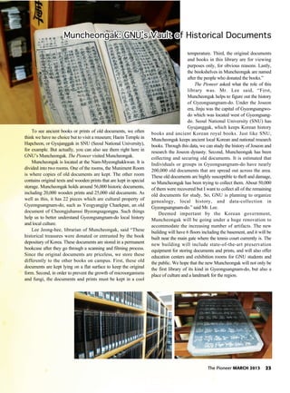 The Pioneer MARCH 2013 23
To see ancient books or prints of old documents, we often
think we have no choice but to visit a museum; Haein Temple in
Hapcheon, or Gyujanggak in SNU (Seoul National University),
for example. But actually, you can also see them right here in
GNU’s Muncheongak. The Pioneer visited Muncheongak.
Muncheongak is located at the Nam-Myeonghakkwan. It is
divided into two rooms. One of the rooms, the Muniment Room
is where copies of old documents are kept. The other room
contains original texts and wooden prints that are kept in special
storage. Muncheongak holds around 56,000 historic documents,
including 20,000 wooden prints and 25,000 old documents. As
well as this, it has 22 pieces which are cultural property of
Gyeongsangnam-do, such as Yeogyangjip Chaekpan, an old
document of Cheongjuhanssi Byeongsagongpa. Such things
help us to better understand Gyeongsangnam-do local history
and local culture.
Lee Jeong-hee, librarian of Muncheongak, said “These
historical treasures were donated or entrusted by the book
depositary of Korea. These documents are stored in a permanent
bookcase after they go through a scanning and filming process.
Since the original documents are priceless, we store these
differently to the other books on campus. First, these old
documents are kept lying on a flat surface to keep the original
form. Second, in order to prevent the growth of microorganisms
and fungi, the documents and prints must be kept in a cool
temperature. Third, the original documents
and books in this library are for viewing
purposes only, for obvious reasons. Lastly,
the bookshelves in Muncheongak are named
after the people who donated the books.”
The Pioneer asked what the role of this
library was. Mr. Lee said, “First,
Muncheongak helps to figure out the history
of Gyeongsangnam-do. Under the Joseon
era, Jinju was the capital of Gyeongsangwo-
do which was located west of Gyeongsang-
do. Seoul National University (SNU) has
Gyujanggak, which keeps Korean history
books and ancient Korean royal books. Just like SNU,
Muncheongak keeps ancient local Korean and national research
books. Through this data, we can study the history of Joseon and
research the Joseon dynasty. Second, Muncheongak has been
collecting and securing old documents. It is estimated that
Individuals or groups in Gyeongsangnam-do have nearly
200,000 old documents that are spread out across the area.
These old documents are highly susceptible to theft and damage,
so Muncheongak has been trying to collect them. About 50,000
of them were recovered but I want to collect all of the remaining
old documents for study. So, GNU is planning to organize
genealogy, local history, and data-collection in
Gyeongsangnam-do.” said Mr. Lee.
Deemed important by the Korean government,
Muncheongak will be going under a huge renovation to
accommodate the increasing number of artifacts. The new
building will have 6 floors including the basement, and it will be
built near the main gate where the tennis court currently is. The
new building will include state-of-the-art preservation
equipment for storing documents and prints, and will also offer
education centers and exhibition rooms for GNU students and
the public. We hope that the new Muncheongak will not only be
the first library of its kind in Gyeongsangnam-do, but also a
place of culture and a landmark for the region.
Muncheongak: GNU’s Vault of Historical DocumentsMuncheongak: GNU’s Vault of Historical DocumentsMuncheongak: GNU’s Vault of Historical DocumentsMuncheongak: GNU’s Vault of Historical DocumentsMuncheongak: GNU’s Vault of Historical DocumentsMuncheongak: GNU’s Vault of Historical DocumentsMuncheongak: GNU’s Vault of Historical DocumentsMuncheongak: GNU’s Vault of Historical DocumentsMuncheongak: GNU’s Vault of Historical DocumentsMuncheongak: GNU’s Vault of Historical DocumentsMuncheongak: GNU’s Vault of Historical DocumentsMuncheongak: GNU’s Vault of Historical DocumentsMuncheongak: GNU’s Vault of Historical DocumentsMuncheongak: GNU’s Vault of Historical DocumentsMuncheongak: GNU’s Vault of Historical DocumentsMuncheongak: GNU’s Vault of Historical DocumentsMuncheongak: GNU’s Vault of Historical DocumentsMuncheongak: GNU’s Vault of Historical DocumentsMuncheongak: GNU’s Vault of Historical DocumentsMuncheongak: GNU’s Vault of Historical DocumentsMuncheongak: GNU’s Vault of Historical DocumentsMuncheongak: GNU’s Vault of Historical DocumentsMuncheongak: GNU’s Vault of Historical DocumentsMuncheongak: GNU’s Vault of Historical DocumentsMuncheongak: GNU’s Vault of Historical DocumentsMuncheongak: GNU’s Vault of Historical DocumentsMuncheongak: GNU’s Vault of Historical DocumentsMuncheongak: GNU’s Vault of Historical DocumentsMuncheongak: GNU’s Vault of Historical DocumentsMuncheongak: GNU’s Vault of Historical DocumentsMuncheongak: GNU’s Vault of Historical DocumentsMuncheongak: GNU’s Vault of Historical DocumentsMuncheongak: GNU’s Vault of Historical DocumentsMuncheongak: GNU’s Vault of Historical Documents
 