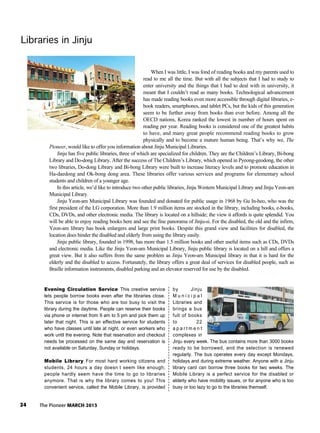 24 The Pioneer MARCH 2013
Libraries in JinjuLibraries in JinjuLibraries in JinjuLibraries in JinjuLibraries in JinjuLibraries in JinjuLibraries in JinjuLibraries in JinjuLibraries in JinjuLibraries in JinjuLibraries in JinjuLibraries in JinjuLibraries in JinjuLibraries in JinjuLibraries in JinjuLibraries in JinjuLibraries in JinjuLibraries in JinjuLibraries in JinjuLibraries in JinjuLibraries in JinjuLibraries in JinjuLibraries in JinjuLibraries in JinjuLibraries in JinjuLibraries in JinjuLibraries in JinjuLibraries in JinjuLibraries in JinjuLibraries in JinjuLibraries in JinjuLibraries in JinjuLibraries in JinjuLibraries in Jinju
Evening Circulation Service This creative service
lets people borrow books even after the libraries close.
This service is for those who are too busy to visit the
library during the daytime. People can reserve their books
via phone or internet from 9 am to 5 pm and pick them up
later that night. This is an effective service for students
who have classes until late at night, or even workers who
work until the evening. Note that reservation and checkout
needs be processed on the same day and reservation is
not available on Saturday, Sunday or holidays.
Mobile Library For most hard working citizens and
students, 24 hours a day doesn t seem like enough;
people hardly seem have the time to go to libraries
anymore. That is why the library comes to you! This
convenient service, called the Mobile Library, is provided
by Jinju
M u n i c i p a l
Libraries and
brings a bus
full of books
to 22
a p a r t m e n t
complexes in
Jinju every week. The bus contains more than 3000 books
ready to be borrowed, and the selection is renewed
regularly. The bus operates every day except Mondays,
holidays and during extreme weather. Anyone with a Jinju
library card can borrow three books for two weeks. The
Mobile Library is a perfect service for the disabled or
elderly who have mobility issues, or for anyone who is too
busy or too lazy to go to the libraries themself.
When I was little, I was fond of reading books and my parents used to
read to me all the time. But with all the subjects that I had to study to
enter university and the things that I had to deal with in university, it
meant that I couldn’t read as many books. Technological advancement
has made reading books even more accessible through digital libraries, e-
book readers, smartphones, and tablet PCs, but the kids of this generation
seem to be further away from books than ever before. Among all the
OECD nations, Korea ranked the lowest in number of hours spent on
reading per year. Reading books is considered one of the greatest habits
to have, and many great people recommend reading books to grow
physically and to become a mature human being. That’s why we, The
Pioneer, would like to offer you information about Jinju Municipal Libraries.
Jinju has five public libraries, three of which are specialized for children. They are the Children’s Library, Bi-bong
Library and Do-dong Library. After the success of The Children’s Library, which opened in Pyeong-geodong, the other
two libraries, Do-dong Library and Bi-bong Library were built to increase literacy levels and to promote education in
Ha-daedong and Ok-bong dong area. These libraries offer various services and programs for elementary school
students and children of a younger age.
In this article, we’d like to introduce two other public libraries, Jinju Western Municipal Library and Jinju Yeon-am
Municipal Library.
Jinju Yeon-am Municipal Library was founded and donated for public usage in 1968 by Gu In-heo, who was the
first president of the LG corporation. More than 1.9 million items are stocked in the library, including books, e-books,
CDs, DVDs, and other electronic media. The library is located on a hillside; the view it affords is quite splendid. You
will be able to enjoy reading books here and see the fine panorama of Jinju-si. For the disabled, the old and the infirm,
Yeon-am library has book enlargers and large print books. Despite this grand view and facilities for disabled, the
location does hinder the disabled and elderly from using the library easily.
Jinju public library, founded in 1998, has more than 1.5 million books and other useful items such as CDs, DVDs
and electronic media. Like the Jinju Yeon-am Municipal Library, Jinju public library is located on a hill and offers a
great view. But it also suffers from the same problem as Jinju Yeon-am Municipal library in that it is hard for the
elderly and the disabled to access. Fortunately, the library offers a great deal of services for disabled people, such as
Braille information instruments, disabled parking and an elevator reserved for use by the disabled.
 