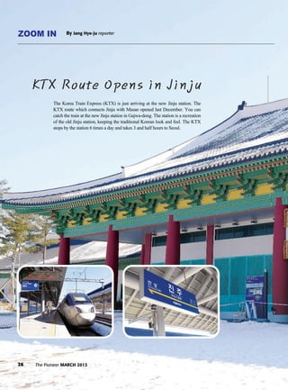 The Korea Train Express (KTX) is just arriving at the new Jinju station. The
KTX route which connects Jinju with Masan opened last December. You can
catch the train at the new Jinju station in Gajwa-dong. The station is a recreation
of the old Jinju station, keeping the traditional Korean look and feel. The KTX
stops by the station 6 times a day and takes 3 and half hours to Seoul.
26 The Pioneer MARCH 2013
ZOOM IN By Jang Hye-ju reporter
KTX Route Opens in Jinju
 