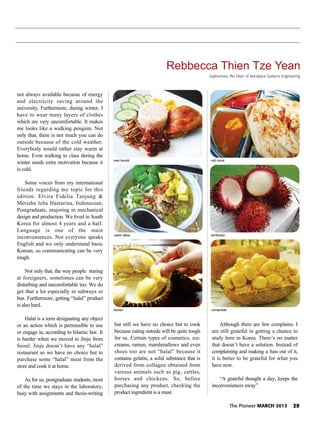 The Pioneer MARCH 2013 29
Rebbecca Thien Tze Yean
not always available because of energy
and electricity saving around the
university. Furthermore, during winter, I
have to wear many layers of clothes
which are very uncomfortable. It makes
me looks like a walking penguin. Not
only that, there is not much you can do
outside because of the cold weather.
Everybody would rather stay warm at
home. Even walking to class during the
winter needs extra motivation because it
is cold.
Some voices from my international
friends regarding my topic for this
edition. Elvira Fidelia Tanjung &
Merisha Icha Hastarina, Indonesian,
Postgraduate, majoring in mechanical
design and production. We lived in South
Korea for almost 4 years and a half.
Language is one of the main
inconveniences. Not everyone speaks
English and we only understand basic
Korean, so communicating can be very
tough.
Not only that, the way people staring
at foreigners, sometimes can be very
disturbing and uncomfortable too. We do
get that a lot especially in subways or
bus. Furthermore, getting “halal” product
is also hard.
Halal is a term designating any object
or an action which is permissible to use
or engage in, according to Islamic law. It
is harder when we moved to Jinju from
Seoul. Jinju doesn’t have any “halal”
restaurant so we have no choice but to
purchase some “halal” meat from the
store and cook it at home.
As for us, postgraduate students, most
of the time we stays in the laboratory,
busy with assignments and thesis-writing
but still we have no choice but to cook
because eating outside will be quite tough
for us. Certain types of cosmetics, ice-
creams, ramen, marshmallows and even
shoes too are not “halal” because it
contains gelatin, a solid substance that is
derived from collagen obtained from
various animals such as pig, cattles,
horses and chickens. So, before
purchasing any product, checking the
product ingredient is a must.
Although there are few complains. I
am still grateful in getting a chance to
study here in Korea. There’s no matter
that doesn’t have a solution. Instead of
complaining and making a fuss out of it,
it is better to be grateful for what you
have now.
“A grateful thought a day, keeps the
inconveniences away”
Sophomore, the Dept. of Aerospace Systems Engineering
nasi lemak
asam laksa
cempedakdurian
rambutan
roti canai
 