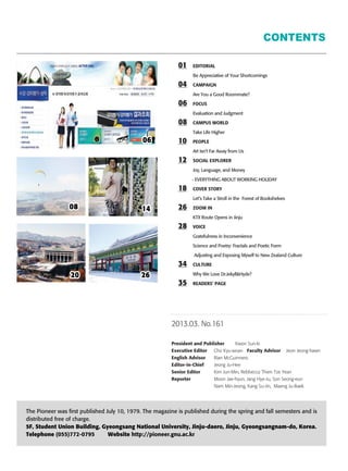 CONTENTS
01 EDITORIAL
Be Appreciative of Your Shortcomings
04 CAMPAIGN
Are You a Good Roommate?
06 FOCUS
Evaluation and Judgment
08 CAMPUS WORLD
Take Life Higher
10 PEOPLE
Art Isn’t Far Away from Us
12 SOCIAL EXPLORER
Joy, Language, and Money
- EVERYTHING ABOUT WORKING HOLIDAY
18 COVER STORY
Let’s Take a Stroll in the Forest of Bookshelves
26 ZOOM IN
KTX Route Opens in Jinju
28 VOICE
Gratefulness in Inconvenience
Science and Poetry: Fractals and Poetic Form
Adjusting and Exposing Myself to New Zealand Culture
34 CULTURE
Why We Love Dr.Jekyll&Hyde?
35 READERS’ PAGE
2013.03. No.161
President and Publisher Kwon Sun-ki
Executive Editor Cho Kyu-woan Faculty Advisor Jeon Jeong-hawn
English Advisor Rian McGuinness
Editor-in-Chief Jeong Ju-Hee
Senior Editor Kim Jun-Min, Rebbecca Thien Tze Yean
Reporter Moon Jae-hyun, Jang Hye-Ju, Son Seong-eun
Nam Min-Jeong, Kang Su-Jin, Maeng Ju-Baek
The Pioneer was first published July 10, 1979. The magazine is published during the spring and fall semesters and is
distributed free of charge.
5F, Student Union Building, Gyeongsang National University, Jinju-daero, Jinju, Gyeongsangnam-do, Korea.
Telephone (055)772-0795 Website http://pioneer.gnu.ac.kr
06060606060606060606060606060606060606060606060606060606060606060606
08080808080808080808080808080808080808080808080808080808080808080808 14141414141414141414141414141414141414141414141414141414141414141414
2626262626262626262626262626262626262626262626262626262626262626262620202020202020202020202020202020202020202020202020202020202020202020
 