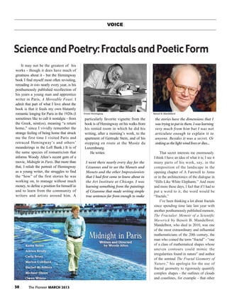 30 The Pioneer MARCH 2013
VOICE
It may not be the greatest of his
works - though it does have much of
greatness about it - but the Hemingway
book I find myself most often revisiting,
rereading in toto nearly every year, is his
posthumously published recollection of
his years a young man and apprentice
writer in Paris, A Moveable Feast. I
admit that part of what I love about the
book is that it feeds my own blatantly
romantic longing for Paris in the 1920s (I
sometimes like to call it nostalgia - from
the Greek, nóst(os), meaning “a return
home,” since I vividly remember the
strange feeling of being home that struck
me the first time I visited Paris and
retraced Hemingway’s and others’
meanderings in the Left Bank.) It is of
the same species of romanticism that
informs Woody Allen’s recent gem of a
movie, Midnight in Paris. But more than
that, I relish the portrait of Hemingway
as a young writer, the struggles to find
the “how” of the first stories he was
working on, to manage without much
money, to define a position for himself in
and to learn from the community of
writers and artists around him. A
particularly favorite vignette from the
book is of Hemingway on his walks from
his rented room in which he did his
writing, after a morning’s work, to the
apartment of Gertrude Stein, and of his
stopping en route at the Musée du
Luxembourg.
He writes:
I went there nearly every day for the
Cézannes and to see the Manets and
Monets and the other Impressionists
that I had first come to know about in
the Art Institute at Chicago. I was
learning something from the paintings
of Cézannne that made writing simple
true sentences far from enough to make
the stories have the dimensions that I
was trying to put in them. I was learning
very much from him but I was not
articulate enough to explain it to
anyone. Besides it was a secret. Or
sinking as the light wind lives or dies...
That secret interests me enormously.
I think I have an idea of what it is; I see it
many parts of his work, say, in the
composition of the landscape in the
opening chapter of A Farewell to Arms
or in the architectonics of the dialogue in
“Hills Like White Elephants.” And more
and more these days, I feel that if I had to
put a word to it, the word would be
“fractals.”
I’ve been thinking a lot about fractals
since spending time late last year with
another posthumously published memoir,
The Fractalist: Memoir of a Scientific
Maverick by Benoit B. Mandelbrot.
Mandelbrot, who died in 2010, was one
of the most extraordinary and influential
mathematicians of the 20th century, the
man who coined the term “fractal” - “one
of a class of mathematical shapes whose
uneven contours could mimic the
irregularities found in nature” and author
of the seminal The Fractal Geometry of
Nature,” his apologia for the use of
fractal geometry to rigorously quantify
complex shapes - the outlines of clouds
and coastlines, for example - that other
Science and Poetry: Fractals and Poetic Form
Ernest Hemingway Benoit B. Mandelbrot
 