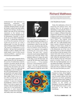 mathematicians had dismissed as
hopelessly anomalous and
unquantifiable, to study roughness and
irregularity through geometry and apply
the results to sciences and social studies,
ranging from biology and physics to
finance. One of the, for me, most striking
statements in the memoir is his
explanation of why he decided to pursue
his idiosyncratic (“maverick,” to use his
word) way in the field of mathematics.
He writes: “I realized that mathematics
cut off from the mysteries of the real
world was not for me, so I took a
different path,” he writes. He cites the
claim of George Cantor (1845-1918) that
“the essence of mathematics is in its
freedom,” and says that he pursued that
freedom in order to identify tools “that
might handle a host of often ancient
concrete problems - ‘questions once
reserved for poets and children.’”
I love this explicit connection that he
makes between the real, best purpose of
the pursuit of mathematics (and by
extension, all science) and the real, best
purpose of the pursuit of poetry. And
writing from the poetry end of the
connection, I believe he’s right and that
writing poetry is very of a kind with
the work of fractal geometry. If you
get beyond the more jejune notions
of what poetry is, you can see this
fairly readily. Poetry is not, as it is
too often caricatured, the art of
“expressing one’s self or one’s
emotions” or some act of cheaper
psychotherapy. [Advice to young
poets: If you want to express your
emotions, skip the keyboard and go
make love to your girlfriend or
boyfriend or some beautiful
stranger. It’s much more to the point
and usually much more satisfying.]
To be sure poetry can be these things - it
does express emotion (and induces it, as
well) and the writing of it can have
transformative effects on the poet. But
they are more adventitious than intrinsic,
more by products of the forming of
poetry’s raw materials in the apparent
world than the raison d’être of that
forming. The great 19th - century
American essayist and poet Ralph Waldo
Emerson once wrote that “Poetry is the
perpetual endeavor to express the spirit
of the thing, to pass the brute body, and
search the life and reason which causes
[sic] it to exist........” If we translate
Emerson’s transcendentalist diction -
“spirit,” into that of mathematics,
“shapes,” we can see that the Emersonian
poet’s endeavor is really the same as that
of the Mandelbrotian fractalist.
Poetry, like mathematics, is the art of
measuring and making forms, and
making forms for the purpose of
illuminating or uncovering the elusive or
otherwise inscrutable forms (one thinks
here, to a degree, of Platonic forms) that
comprise the material of our world. And
in doing as much, it gives to those forms,
as Shakespeare put it, “a local habitation
and a name.” The English word
“poem”comes from the Greek, poieîn, to
make, and - ma a suffix denoting result;
hence, a poem is literally the result of
making. It creates forms, whether the
repeated ones of so-called formal verse,
or the idiosyncratic one of free verse; it
finds these forms in observed materials
and uses them to take the measure of the
unseen forms that will let us best see
what we have observed. Poetry cannot be
made without the measuring of meter or
line (or anti-line in the case of the prose
poem) or rhythm. Poetry sees in its
forms, the way fractal geometry sees: its
sees patterns that display “self-similarity”
whose structures “appear the same or
nearly the same no matter how deeply
into or far away from [them] you zoom.”
And what Hemingway saw in
Cézannne (to return, always happily,
to Paris) was, perhaps, a fractalist at
work, the painter making forms that
would let us see forms, quantifying
and measuring those forms, leading us
through mystery to understanding. The
evidence in the poetry of
Hemingway’s best prose suggests that
he did indeed learn much in early
afternoons in the Musée du
Luxembourg.
Richard Matthews
He is the author of The Mill Is Burning (Grove Press), which was awarded the
Joyce Osterweil Prize in Poetry by PEN America, and the play “The Bronze
Staircase" (Presses de l'universite d'Angers). His poems and prose have
appeared in journals and newspapers in the United States, France, and Korea.
Ralph Waldo Emerson
The Fractalist; Memoir of a Scientific Maverick
The Pioneer MARCH 2013 31
 