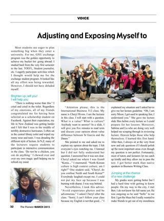 32 The Pioneer MARCH 2013
VOICE
Most students are eager to plan
something big when they enter a
university. For me, GNU exchange
program was the golden opportunity to
achieve my bucket list: going abroad. I
studied hard from the very first semester
to the last. TOEFL, Student journalist,
etc. I eagerly participate activities which
I thought would help me for the
exchange student program. It looked like
all my effort was being rewarded.
However, I should not have deluded
myself.
Brighten up, will you!
I will help you
“There is nothing worse than this.” I
cried and cried in the toilet. Regardless
of my emotions, all of my friends
congratulated me for having been
selected as a scholarship student on
Facebook. Against their expectation, my
life in New Zealand was getting harder
and I felt that I was in the middle of
terribly destructive hurricanes. I often sat
in the central library toilet and wiped my
runny nose and tears. I was dreading the
different style of lecture. In N.Z, many of
the lecturers require students to
participate in interactive communication
in the class. ‘Do not be a chicken, you
can do anything.’ I chewed over and
over my own magic spell helping me to
refresh my mind.
“Attention please, this is the
International Business 312 class. My
name is Cheryl Rivers. I am the lecturer
in this class. I will start with a question.
What is a value? What is culture?
Anybody want to answer? In a slide, I
will give you five minutes to read texts
and discuss your opinion about value
difference between Sr Garcia and the
Danes.”
She pointed to me and asked me to
explain my opinion about the topic. I felt
everyone’s eyes watching me. I listened
but I did not fully understand her
question. I answered but it was not clear.
Cheryl asked me where I was from0
“Korea....” I murmured. “North Korean
culture is high context culture, am I
right?” One student said, “Cheryl, do
you confuse North and South Korea?”
Everybody laughed except me. I could
not put my face up because I was
burning with shame. I was way behind.
Nevertheless, I took this advice.
“Avoid expatriates ghettos and be
adventurous.” I asked Cheryl after the
class. “Sorry, I can’t follow your class
because my English is not that good....” I
explained my situation and I asked her to
give me her lecture guideline. “Oh, I am
sorry Moon. I got used to speaking fast, I
understand you.” She gave me lecture
slide files before every lecture so I could
prepare for her lessons. Moreover,
Sabrina and Lu who are doing very well
helped me scraping through in reviewing
lecture. Heaven helps those who help
themselves. I learned this first hand.
After then, I always sit at the very front
now and ask questions if I should polish
up the most important areas even though
my question is not perfect. Fortunately,
most of tutors and lecturers let me catch
up kindly and they allow me to pass the
test. I got better mark than native
speakers in Business Writing Class.
Jumping at the chance
of a new challenge
My grades were getting better but I
had a hard time with getting to know
people. On my way to the city, I met
Ben. I do not know his full name yet. He
was outgoing so he said “hello” to me
first. I got the blues but I really wanted to
make friends to get out of my moodiness
Adjusting and Exposing Myself to
 